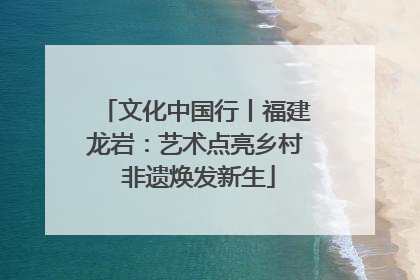 文化中国行丨福建龙岩：艺术点亮乡村 非遗焕发新生